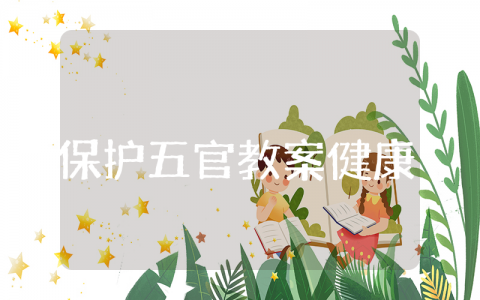 《保护五官》小班健康教案合集 《保护五官》一等奖幼儿园教学设计汇总