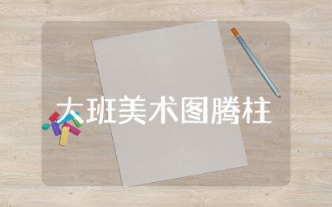 大班美术图腾柱教案设计  幼儿大班美术图腾柱教学及反思