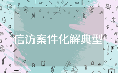 信访案件化解典型经验材料范文大全 成功化解信访经典案例模板