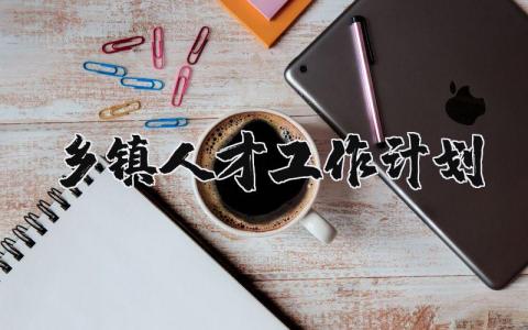 2025乡镇人才工作计划范本 乡镇人才工作开展方案汇总