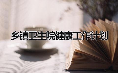 乡镇卫生院健康工作计划表范文 乡镇卫生院健康教育工作计划精选