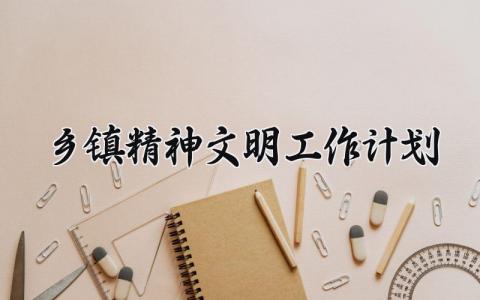 乡镇精神文明工作计划范文 乡镇精神文明建设的工作内容