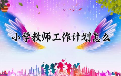 小学教师工作计划怎么写范文 小学教师工作计划精选汇总