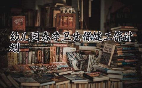 幼儿园春季卫生保健工作计划 2025年幼儿园春季卫生保健工作计划怎么写 (14篇）