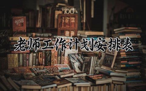 老师工作计划安排表内容 教师工作计划安排范文大全