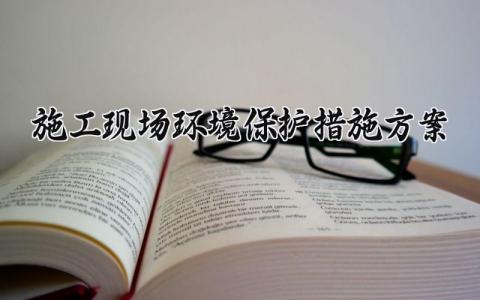 施工现场环境保护措施方案范文 施工现场环境保护措施方案模板 (13篇）